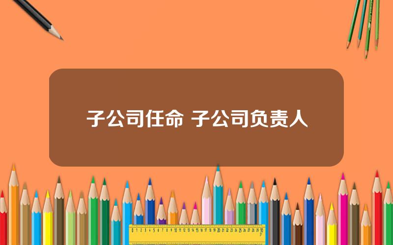 子公司任命 子公司负责人